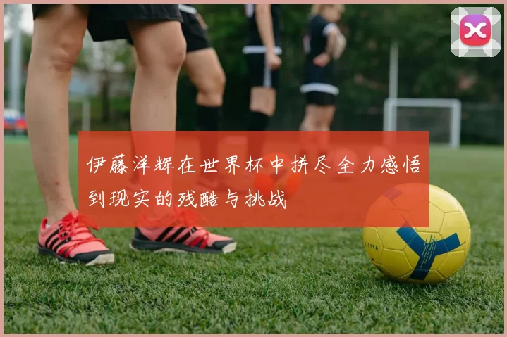 伊藤洋辉在世界杯中拼尽全力感悟到现实的残酷与挑战