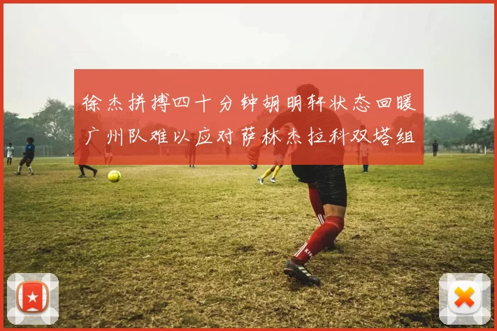 徐杰拼搏四十分钟胡明轩状态回暖广州队难以应对萨林杰拉科双塔组合