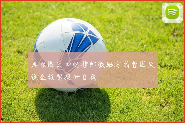 库尔图瓦回忆穆帅激励方式曾因失误坐板凳提升自我