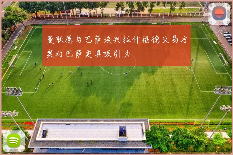 曼联愿与巴萨谈判拉什福德交易方案对巴萨更具吸引力