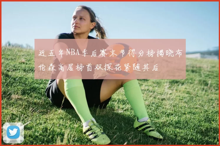近五年NBA季后赛末节得分榜揭晓布伦森高居榜首双探花紧随其后