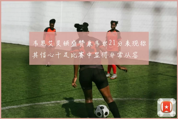 韦恩艾灵顿盛赞康韦尔21分表现称其信心十足比赛中显得非常从容