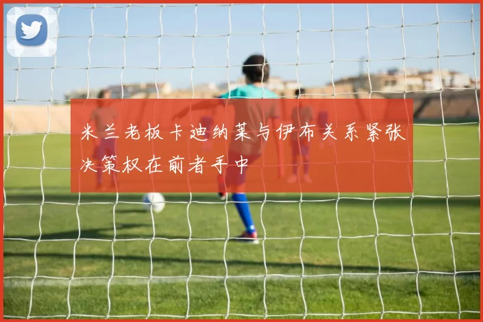 米兰老板卡迪纳莱与伊布关系紧张决策权在前者手中