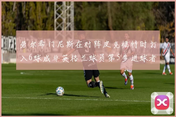 劳尔希门尼斯在对阵皮克福特时打入6球成非英格兰球员第5多进球者