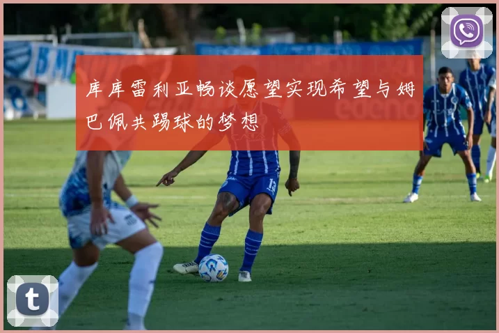 库库雷利亚畅谈愿望实现希望与姆巴佩共踢球的梦想