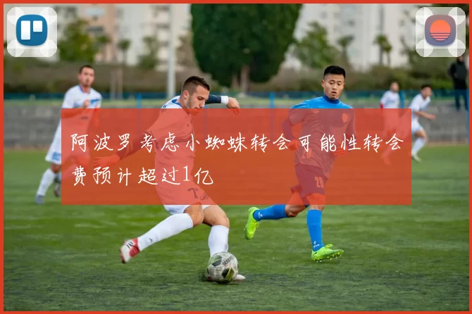 阿波罗考虑小蜘蛛转会可能性转会费预计超过1亿