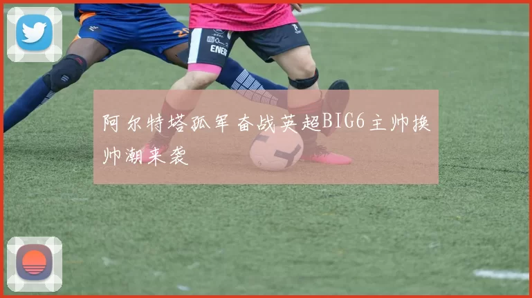 阿尔特塔孤军奋战英超BIG6主帅换帅潮来袭