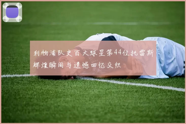 利物浦队史百大球星第44位托雷斯辉煌瞬间与遗憾回忆交织