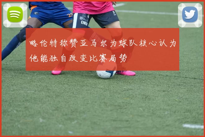 略伦特称赞亚马尔为球队核心认为他能独自改变比赛局势