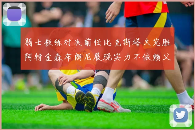 骑士教练对决前任比克斯塔夫完胜阿特金森布朗尼展现实力不依赖父亲