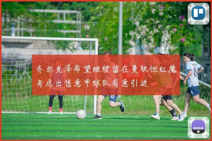 齐尔克泽希望继续留在曼联但红魔考虑出售意甲球队有意引进