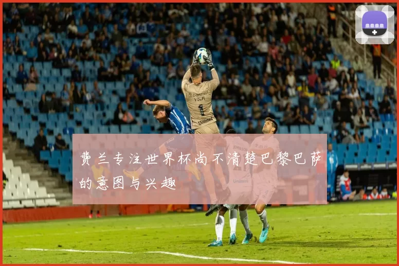 费兰专注世界杯尚不清楚巴黎巴萨的意图与兴趣