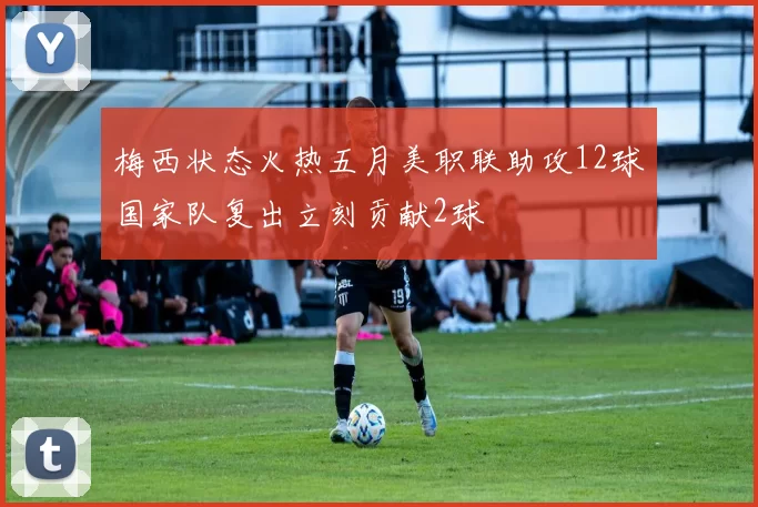 梅西状态火热五月美职联助攻12球国家队复出立刻贡献2球