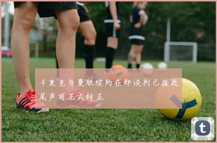 卡里克与曼联续约在即谈判已接近尾声将正式转正