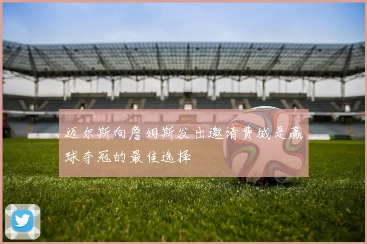 迈尔斯向詹姆斯发出邀请费城是赢球夺冠的最佳选择