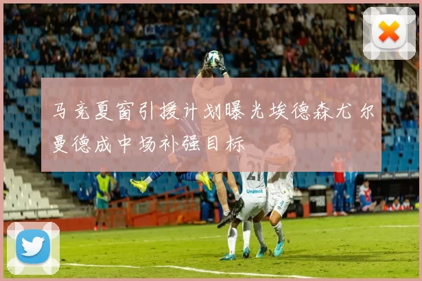 马竞夏窗引援计划曝光埃德森尤尔曼德成中场补强目标