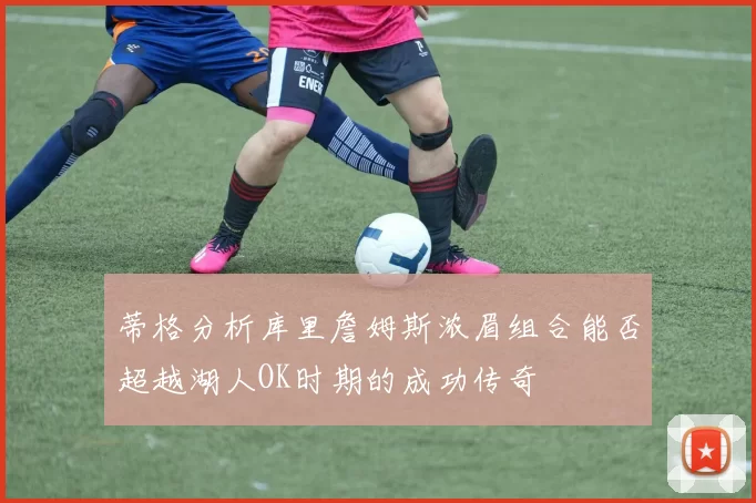 蒂格分析库里詹姆斯浓眉组合能否超越湖人OK时期的成功传奇