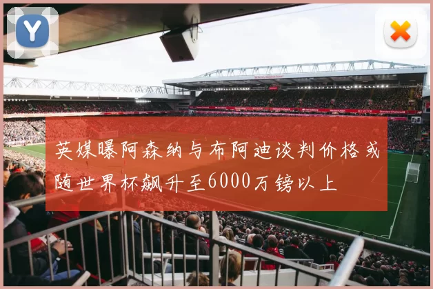英媒曝阿森纳与布阿迪谈判价格或随世界杯飙升至6000万镑以上