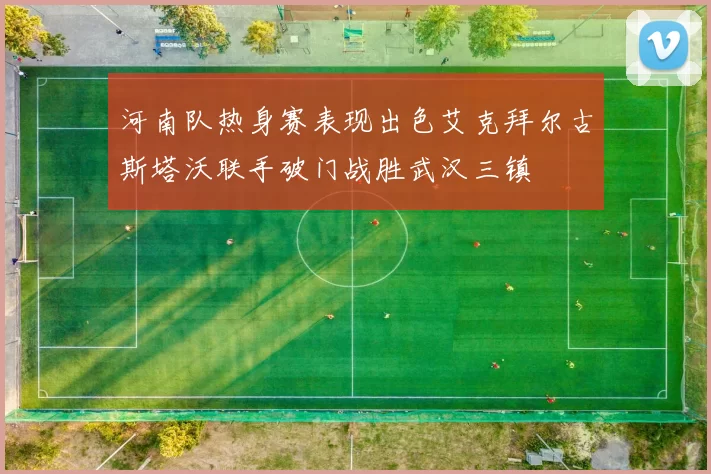 河南队热身赛表现出色艾克拜尔古斯塔沃联手破门战胜武汉三镇