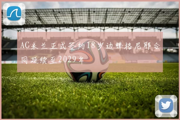 AC米兰正式签约18岁边锋格尼耶合同延续至2029年