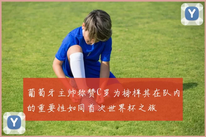 葡萄牙主帅称赞C罗为榜样其在队内的重要性如同首次世界杯之旅