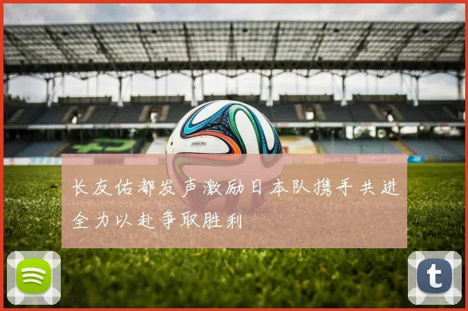 长友佑都发声激励日本队携手共进全力以赴争取胜利